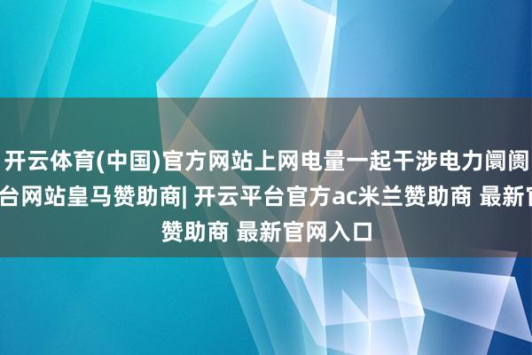 开云体育(中国)官方网站上网电量一起干涉电力阛阓-开云平台网站皇马赞助商| 开云平台官方ac米兰赞助商 最新官网入口