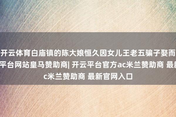 开云体育白庙镇的陈大娘恒久因女儿王老五骗子娶而犯愁-开云平台网站皇马赞助商| 开云平台官方ac米兰赞助商 最新官网入口