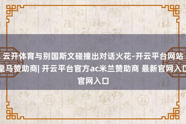 云开体育与别国斯文碰撞出对话火花-开云平台网站皇马赞助商| 开云平台官方ac米兰赞助商 最新官网入口