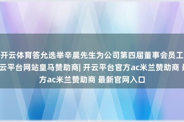 开云体育答允选举辛晨先生为公司第四届董事会员工代表董事-开云平台网站皇马赞助商| 开云平台官方ac米兰赞助商 最新官网入口