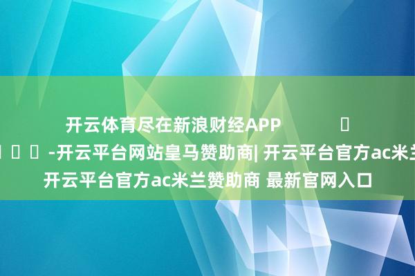 开云体育尽在新浪财经APP            													-开云平台网站皇马赞助商| 开云平台官方ac米兰赞助商 最新官网入口