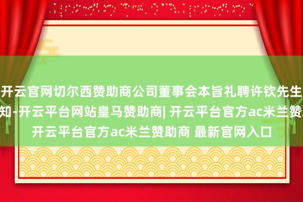 开云官网切尔西赞助商公司董事会本旨礼聘许钦先生担任公司董事会通知-开云平台网站皇马赞助商| 开云平台官方ac米兰赞助商 最新官网入口