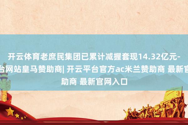开云体育老庶民集团已累计减握套现14.32亿元-开云平台网站皇马赞助商| 开云平台官方ac米兰赞助商 最新官网入口