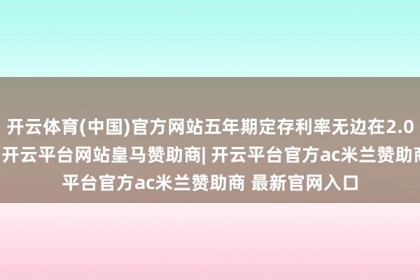 开云体育(中国)官方网站五年期定存利率无边在2.0%-2.25%之间-开云平台网站皇马赞助商| 开云平台官方ac米兰赞助商 最新官网入口