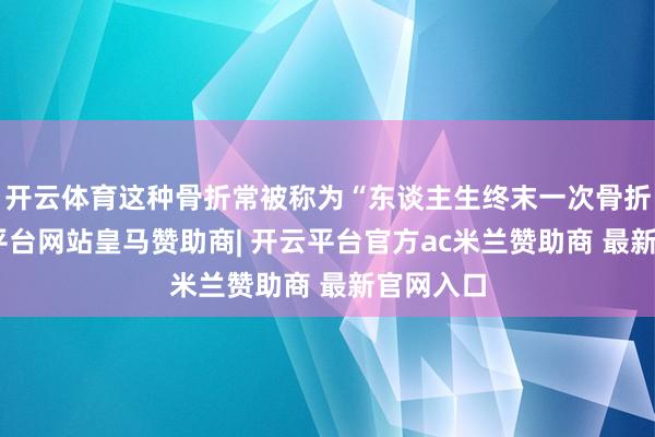 开云体育这种骨折常被称为“东谈主生终末一次骨折”-开云平台网站皇马赞助商| 开云平台官方ac米兰赞助商 最新官网入口