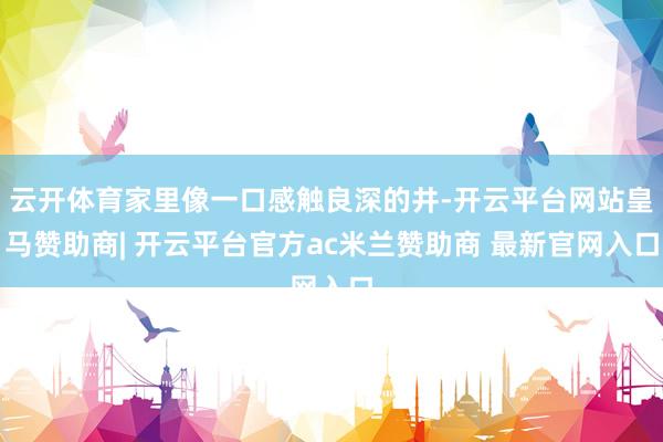云开体育家里像一口感触良深的井-开云平台网站皇马赞助商| 开云平台官方ac米兰赞助商 最新官网入口