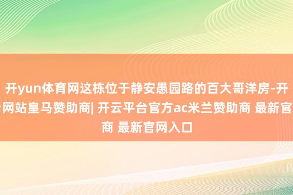 开yun体育网这栋位于静安愚园路的百大哥洋房-开云平台网站皇马赞助商| 开云平台官方ac米兰赞助商 最新官网入口
