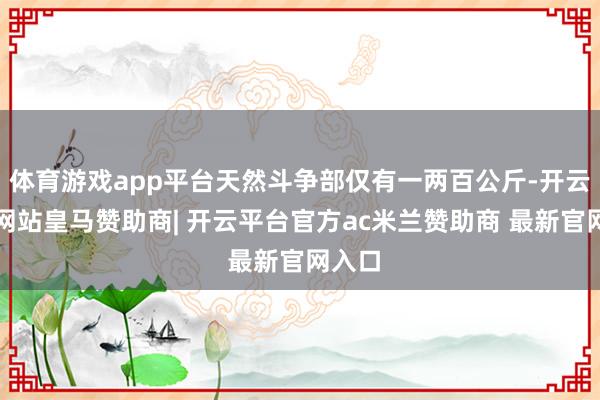 体育游戏app平台天然斗争部仅有一两百公斤-开云平台网站皇马赞助商| 开云平台官方ac米兰赞助商 最新官网入口