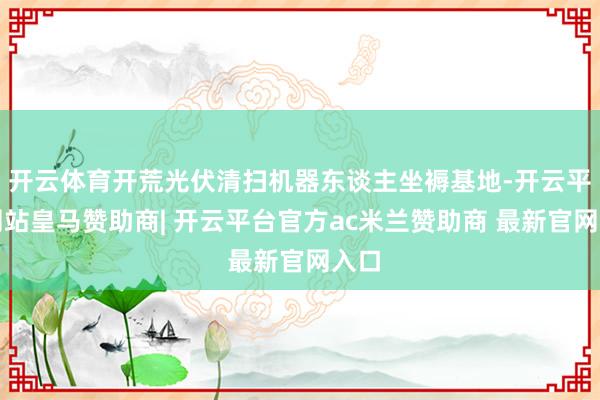 开云体育开荒光伏清扫机器东谈主坐褥基地-开云平台网站皇马赞助商| 开云平台官方ac米兰赞助商 最新官网入口