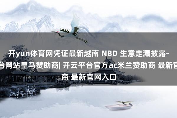 开yun体育网凭证最新越南 NBD 生意走漏披露-开云平台网站皇马赞助商| 开云平台官方ac米兰赞助商 最新官网入口
