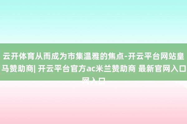 云开体育从而成为市集温雅的焦点-开云平台网站皇马赞助商| 开云平台官方ac米兰赞助商 最新官网入口