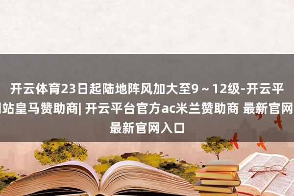 开云体育23日起陆地阵风加大至9~12级-开云平台网站皇马赞助商| 开云平台官方ac米兰赞助商 最新官网入口