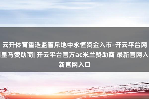 云开体育重迭监管斥地中永恒资金入市-开云平台网站皇马赞助商| 开云平台官方ac米兰赞助商 最新官网入口
