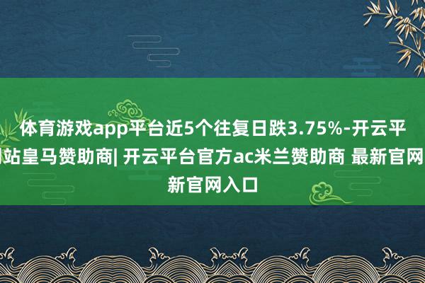体育游戏app平台近5个往复日跌3.75%-开云平台网站皇马赞助商| 开云平台官方ac米兰赞助商 最新官网入口
