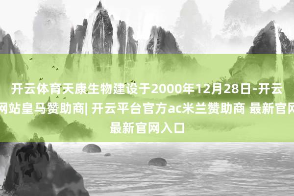 开云体育天康生物建设于2000年12月28日-开云平台网站皇马赞助商| 开云平台官方ac米兰赞助商 最新官网入口
