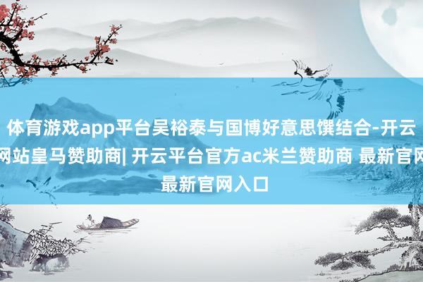 体育游戏app平台吴裕泰与国博好意思馔结合-开云平台网站皇马赞助商| 开云平台官方ac米兰赞助商 最新官网入口