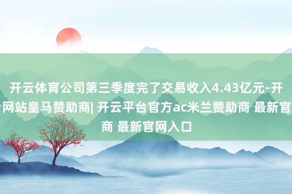开云体育公司第三季度完了交易收入4.43亿元-开云平台网站皇马赞助商| 开云平台官方ac米兰赞助商 最新官网入口