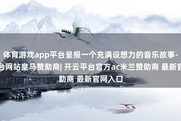 体育游戏app平台呈报一个充满设想力的音乐故事-开云平台网站皇马赞助商| 开云平台官方ac米兰赞助商 最新官网入口