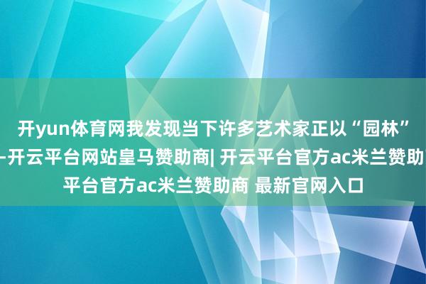 开yun体育网我发现当下许多艺术家正以“园林”为题材进行创作-开云平台网站皇马赞助商| 开云平台官方ac米兰赞助商 最新官网入口