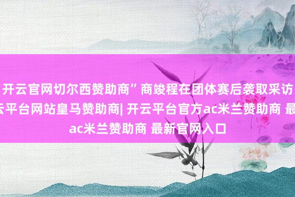 开云官网切尔西赞助商”商竣程在团体赛后袭取采访时坦言-开云平台网站皇马赞助商| 开云平台官方ac米兰赞助商 最新官网入口
