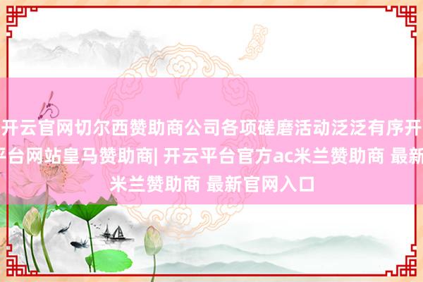 开云官网切尔西赞助商公司各项磋磨活动泛泛有序开展-开云平台网站皇马赞助商| 开云平台官方ac米兰赞助商 最新官网入口