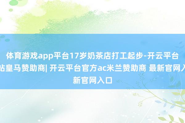 体育游戏app平台17岁奶茶店打工起步-开云平台网站皇马赞助商| 开云平台官方ac米兰赞助商 最新官网入口