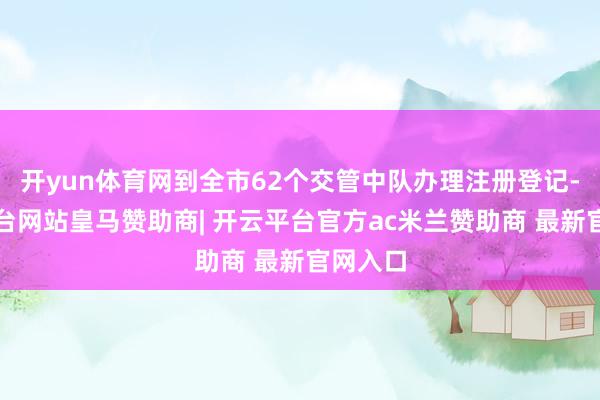 开yun体育网到全市62个交管中队办理注册登记-开云平台网站皇马赞助商| 开云平台官方ac米兰赞助商 最新官网入口