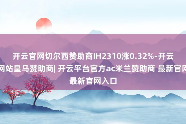 开云官网切尔西赞助商IH2310涨0.32%-开云平台网站皇马赞助商| 开云平台官方ac米兰赞助商 最新官网入口