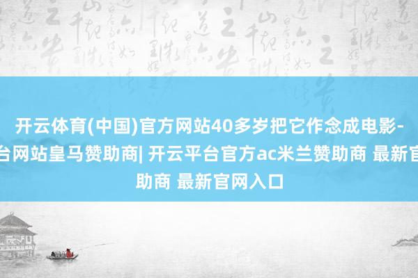 开云体育(中国)官方网站40多岁把它作念成电影-开云平台网站皇马赞助商| 开云平台官方ac米兰赞助商 最新官网入口