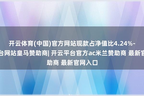 开云体育(中国)官方网站现款占净值比4.24%-开云平台网站皇马赞助商| 开云平台官方ac米兰赞助商 最新官网入口