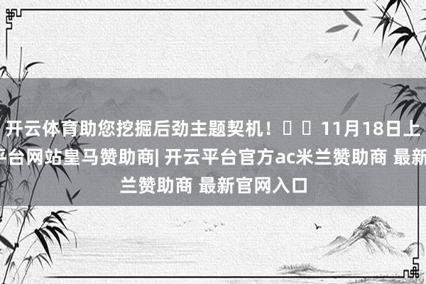 开云体育助您挖掘后劲主题契机！		11月18日上昼-开云平台网站皇马赞助商| 开云平台官方ac米兰赞助商 最新官网入口
