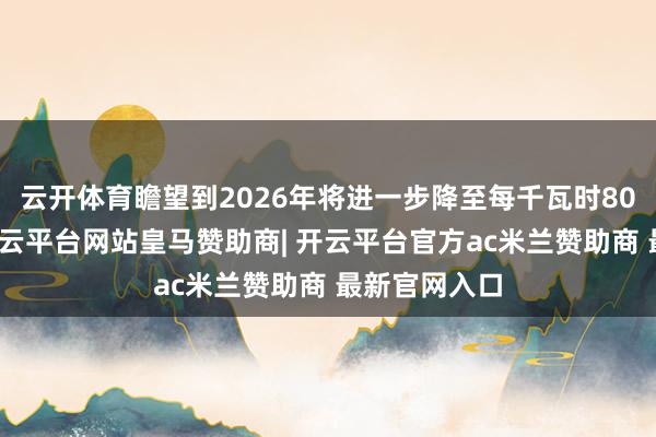 云开体育瞻望到2026年将进一步降至每千瓦时80好意思元-开云平台网站皇马赞助商| 开云平台官方ac米兰赞助商 最新官网入口