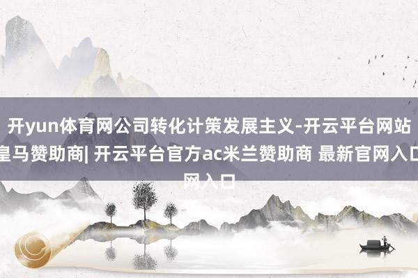 开yun体育网公司转化计策发展主义-开云平台网站皇马赞助商| 开云平台官方ac米兰赞助商 最新官网入口