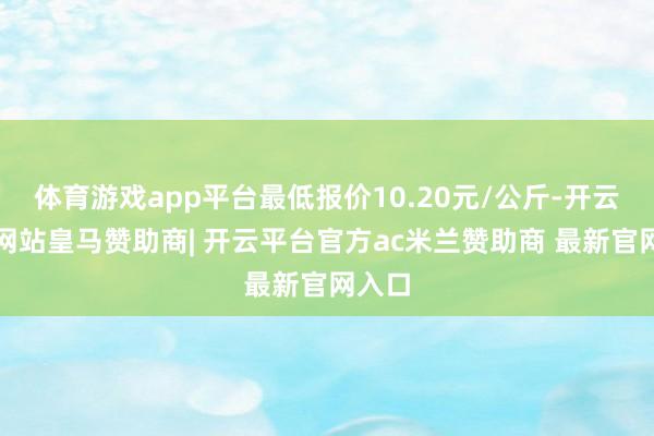 体育游戏app平台最低报价10.20元/公斤-开云平台网站皇马赞助商| 开云平台官方ac米兰赞助商 最新官网入口