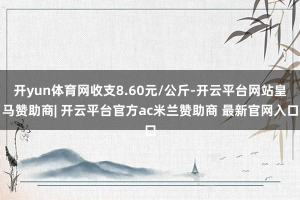 开yun体育网收支8.60元/公斤-开云平台网站皇马赞助商| 开云平台官方ac米兰赞助商 最新官网入口