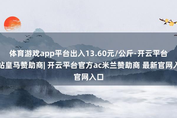 体育游戏app平台出入13.60元/公斤-开云平台网站皇马赞助商| 开云平台官方ac米兰赞助商 最新官网入口
