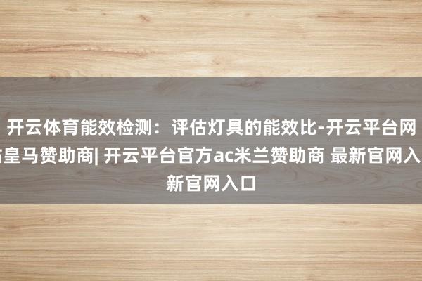 开云体育能效检测:评估灯具的能效比-开云平台网站皇马赞助商| 开云平台官方ac米兰赞助商 最新官网入口