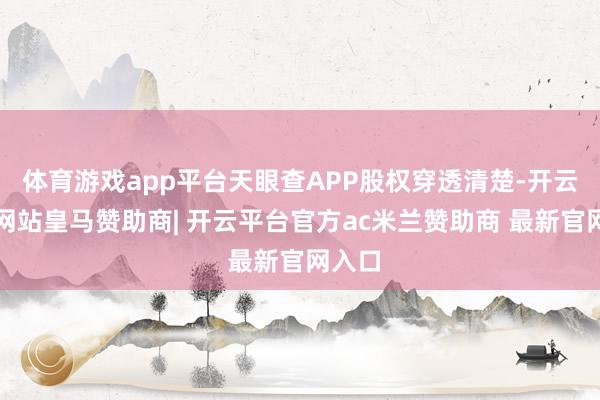 体育游戏app平台天眼查APP股权穿透清楚-开云平台网站皇马赞助商| 开云平台官方ac米兰赞助商 最新官网入口