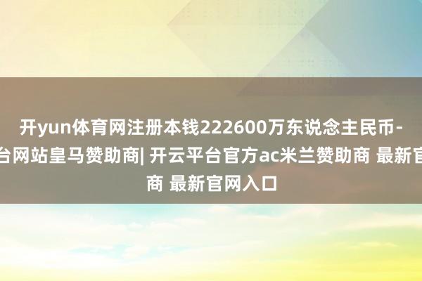 开yun体育网注册本钱222600万东说念主民币-开云平台网站皇马赞助商| 开云平台官方ac米兰赞助商 最新官网入口