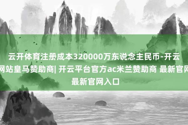 云开体育注册成本320000万东说念主民币-开云平台网站皇马赞助商| 开云平台官方ac米兰赞助商 最新官网入口