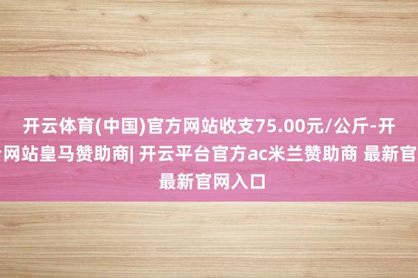 开云体育(中国)官方网站收支75.00元/公斤-开云平台网站皇马赞助商| 开云平台官方ac米兰赞助商 最新官网入口