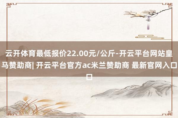 云开体育最低报价22.00元/公斤-开云平台网站皇马赞助商| 开云平台官方ac米兰赞助商 最新官网入口