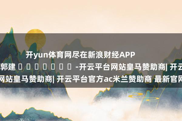 开yun体育网尽在新浪财经APP            						包袱剪辑：郭建 							-开云平台网站皇马赞助商| 开云平台官方ac米兰赞助商 最新官网入口