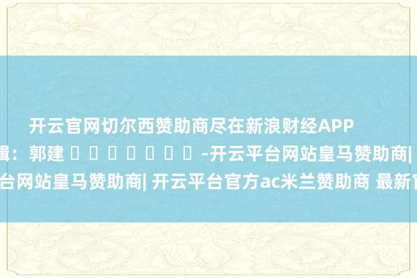开云官网切尔西赞助商尽在新浪财经APP            						包袱剪辑：郭建 							-开云平台网站皇马赞助商| 开云平台官方ac米兰赞助商 最新官网入口