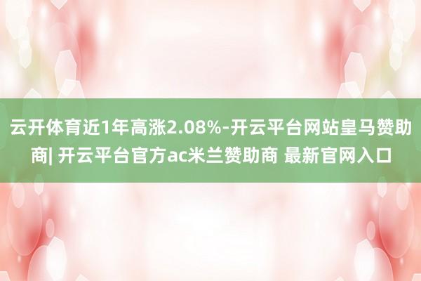云开体育近1年高涨2.08%-开云平台网站皇马赞助商| 开云平台官方ac米兰赞助商 最新官网入口