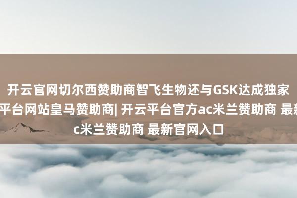 开云官网切尔西赞助商智飞生物还与GSK达成独家互助-开云平台网站皇马赞助商| 开云平台官方ac米兰赞助商 最新官网入口