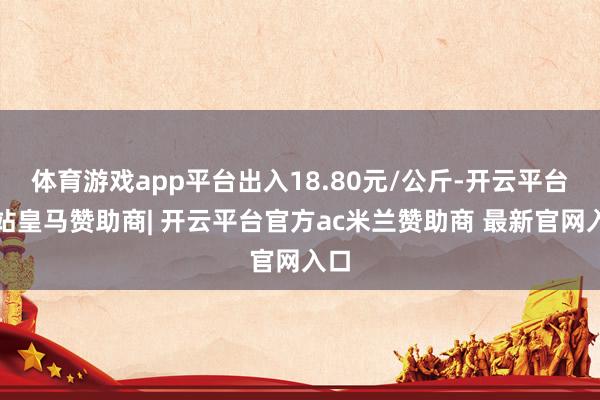 体育游戏app平台出入18.80元/公斤-开云平台网站皇马赞助商| 开云平台官方ac米兰赞助商 最新官网入口