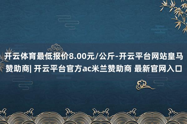 开云体育最低报价8.00元/公斤-开云平台网站皇马赞助商| 开云平台官方ac米兰赞助商 最新官网入口