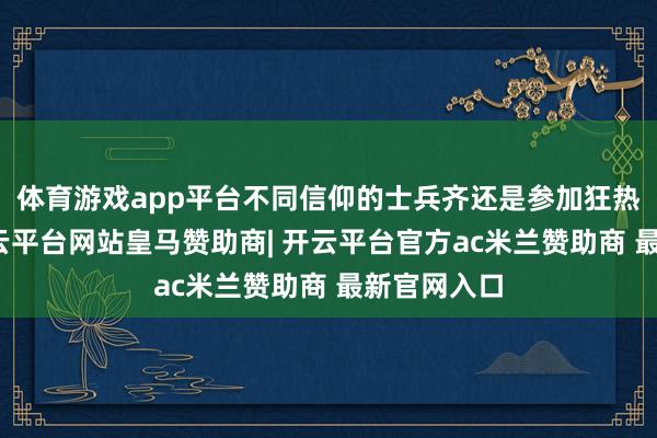 体育游戏app平台不同信仰的士兵齐还是参加狂热的景况-开云平台网站皇马赞助商| 开云平台官方ac米兰赞助商 最新官网入口