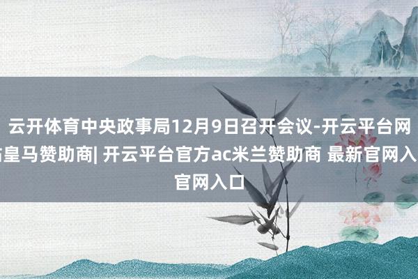 云开体育中央政事局12月9日召开会议-开云平台网站皇马赞助商| 开云平台官方ac米兰赞助商 最新官网入口